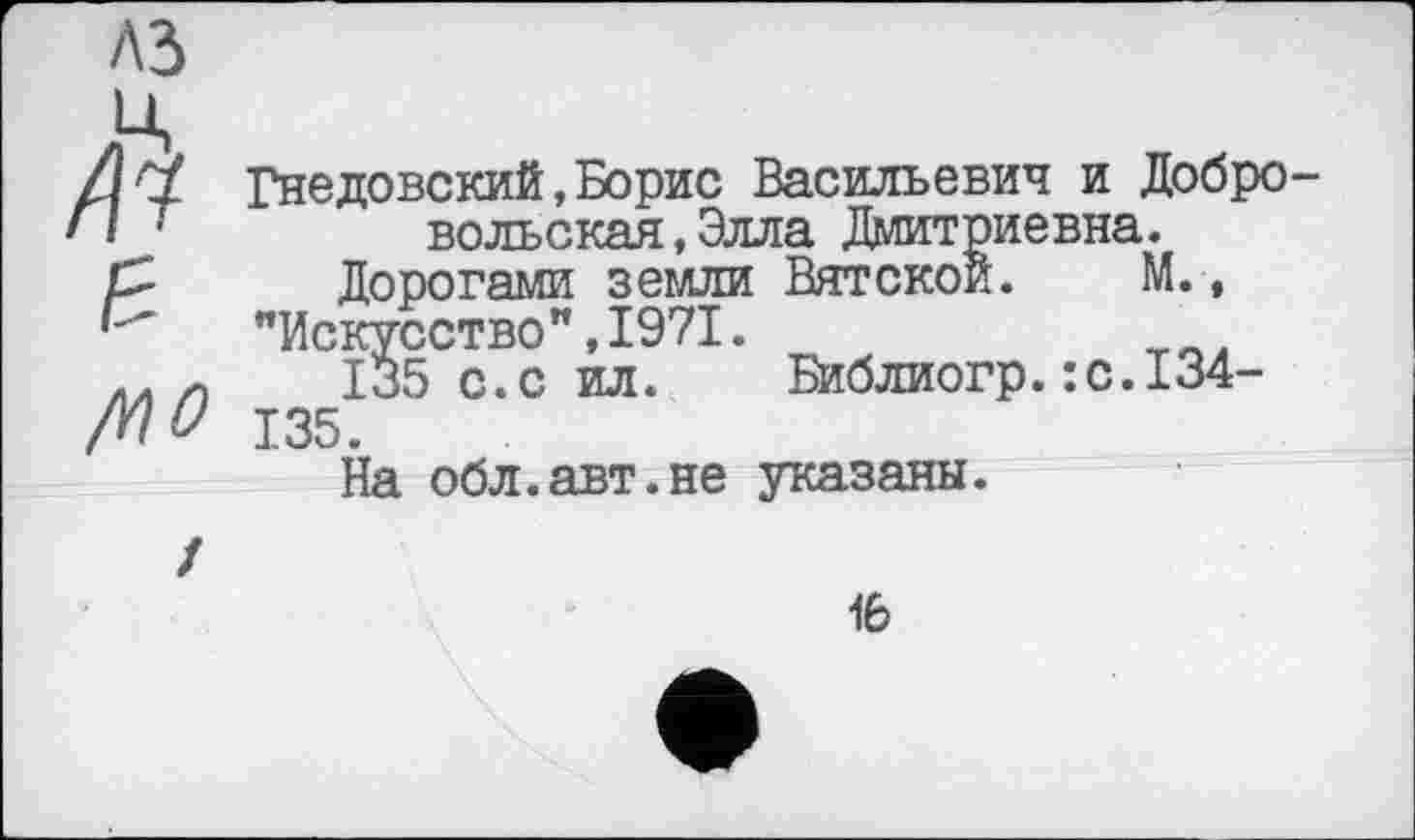 ﻿лз
£
/ПО
Гнедовский,Борис Васильевич и Добро Вольская, Элла Дмитриевна.
Дорогами земли Вятской. М., "Искусство",1971.
135 с.с ил. Библиогр.:с.134-
135.
На обл.авт.не указаны.
16